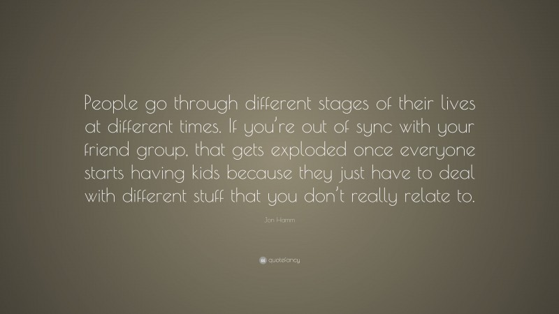 Jon Hamm Quote: “People go through different stages of their lives at different times. If you’re out of sync with your friend group, that gets exploded once everyone starts having kids because they just have to deal with different stuff that you don’t really relate to.”