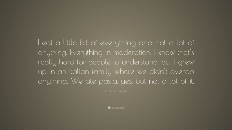 Giada De Laurentiis Quote: “I eat a little bit of everything and not a lot of anything. Everything in moderation. I know that’s really hard for people to understand, but I grew up in an Italian family where we didn’t overdo anything. We ate pasta, yes, but not a lot of it.”