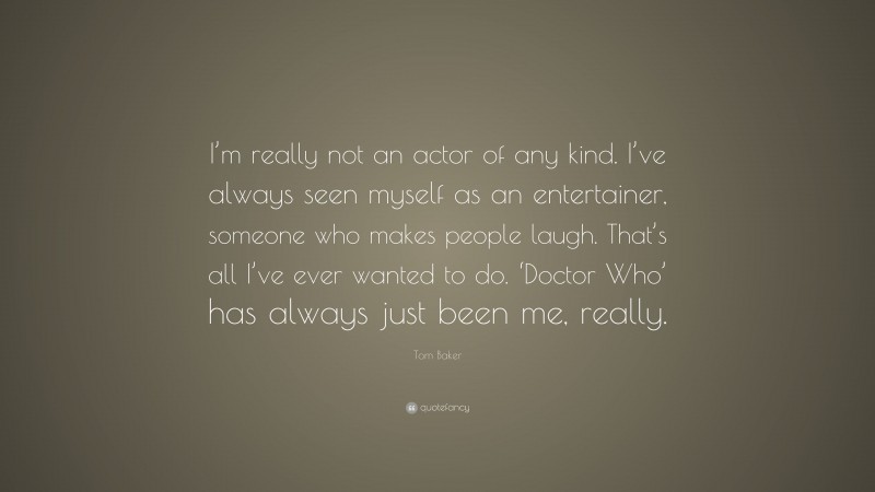Tom Baker Quote: “I’m really not an actor of any kind. I’ve always seen myself as an entertainer, someone who makes people laugh. That’s all I’ve ever wanted to do. ‘Doctor Who’ has always just been me, really.”