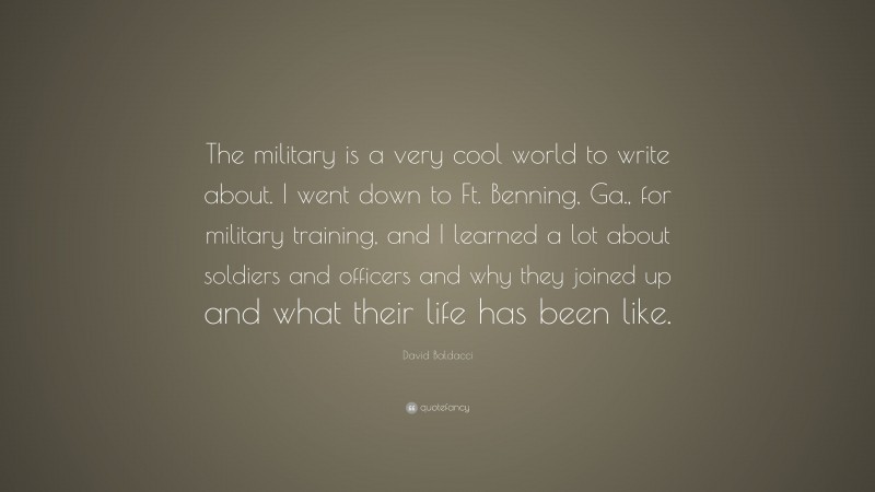 David Baldacci Quote: “The military is a very cool world to write about. I went down to Ft. Benning, Ga., for military training, and I learned a lot about soldiers and officers and why they joined up and what their life has been like.”