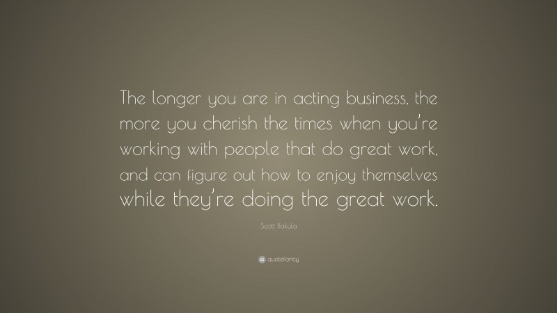 Scott Bakula Quote: “The longer you are in acting business, the more you cherish the times when you’re working with people that do great work, and can figure out how to enjoy themselves while they’re doing the great work.”