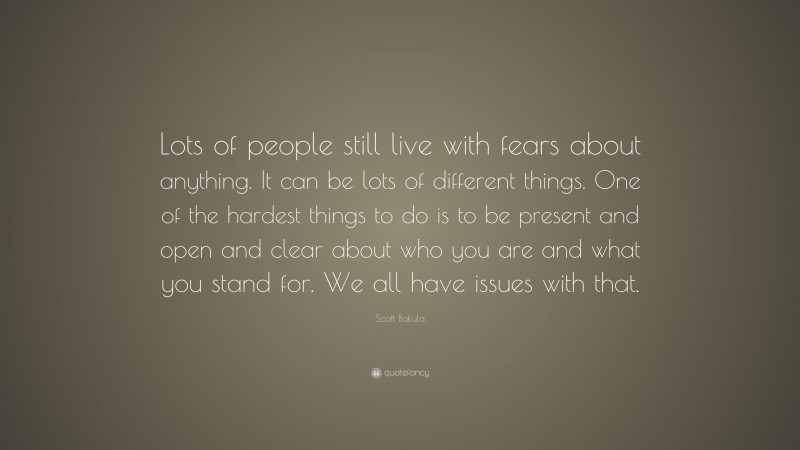 Scott Bakula Quote: “Lots of people still live with fears about anything. It can be lots of different things. One of the hardest things to do is to be present and open and clear about who you are and what you stand for. We all have issues with that.”