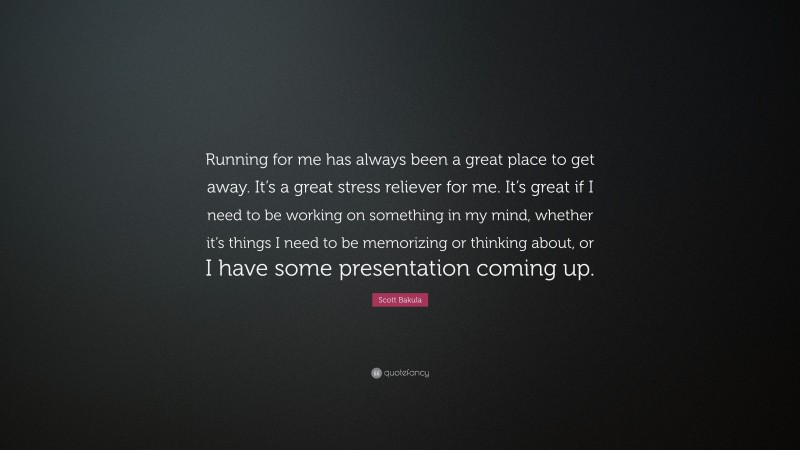Scott Bakula Quote: “Running for me has always been a great place to get away. It’s a great stress reliever for me. It’s great if I need to be working on something in my mind, whether it’s things I need to be memorizing or thinking about, or I have some presentation coming up.”