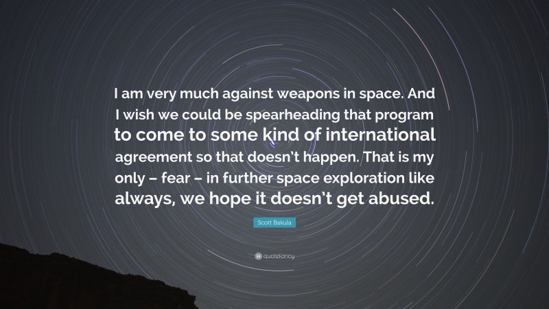 Scott Bakula Quote: “I am very much against weapons in space. And I wish we could be spearheading that program to come to some kind of international agreement so that doesn’t happen. That is my only – fear – in further space exploration like always, we hope it doesn’t get abused.”