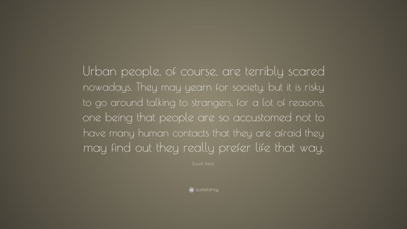 Russell Baker Quote: “Urban people, of course, are terribly scared nowadays. They may yearn for society, but it is risky to go around talking to strangers, for a lot of reasons, one being that people are so accustomed not to have many human contacts that they are afraid they may find out they really prefer life that way.”
