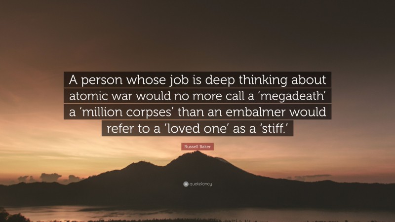 Russell Baker Quote: “A person whose job is deep thinking about atomic war would no more call a ‘megadeath’ a ‘million corpses’ than an embalmer would refer to a ‘loved one’ as a ‘stiff.’”