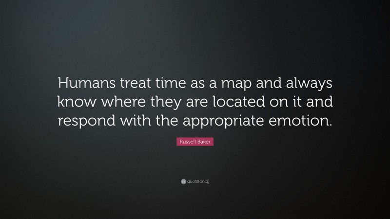 Russell Baker Quote: “Humans treat time as a map and always know where they are located on it and respond with the appropriate emotion.”