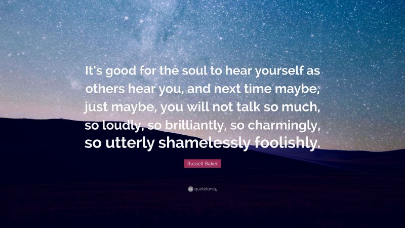 Russell Baker Quote: “It’s good for the soul to hear yourself as others hear you, and next time maybe, just maybe, you will not talk so much, so loudly, so brilliantly, so charmingly, so utterly shamelessly foolishly.”