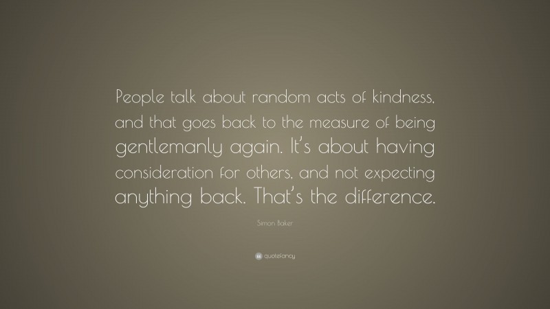 Simon Baker Quote: “People talk about random acts of kindness, and that goes back to the measure of being gentlemanly again. It’s about having consideration for others, and not expecting anything back. That’s the difference.”