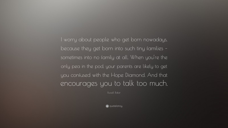 Russell Baker Quote: “I worry about people who get born nowadays, because they get born into such tiny families – sometimes into no family at all. When you’re the only pea in the pod, your parents are likely to get you confused with the Hope Diamond. And that encourages you to talk too much.”
