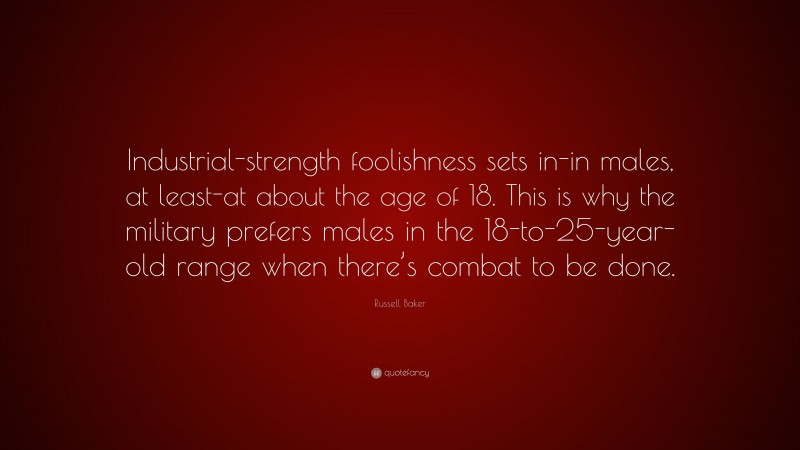 Russell Baker Quote: “Industrial-strength foolishness sets in-in males, at least-at about the age of 18. This is why the military prefers males in the 18-to-25-year-old range when there’s combat to be done.”