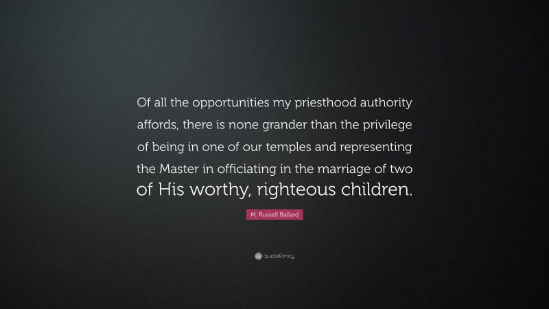 M. Russell Ballard Quote: “Of all the opportunities my priesthood authority affords, there is none grander than the privilege of being in one of our temples and representing the Master in officiating in the marriage of two of His worthy, righteous children.”
