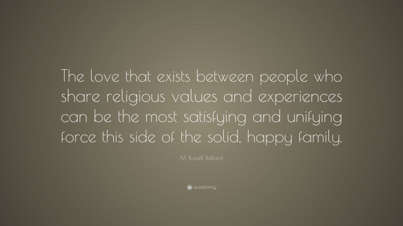 M. Russell Ballard Quote: “The love that exists between people who share religious values and experiences can be the most satisfying and unifying force this side of the solid, happy family.”