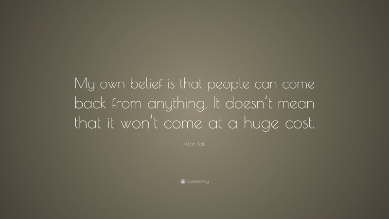 Alan Ball Quote: “My own belief is that people can come back from anything. It doesn’t mean that it won’t come at a huge cost.”