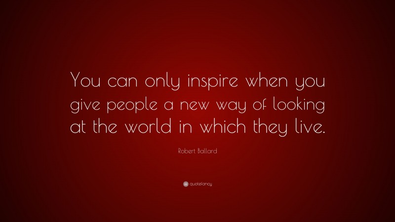 Robert Ballard Quote: “You can only inspire when you give people a new way of looking at the world in which they live.”