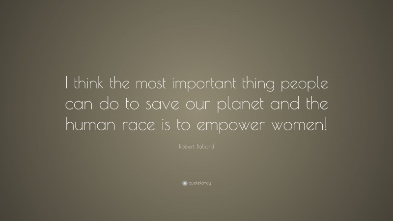 Robert Ballard Quote: “I think the most important thing people can do to save our planet and the human race is to empower women!”