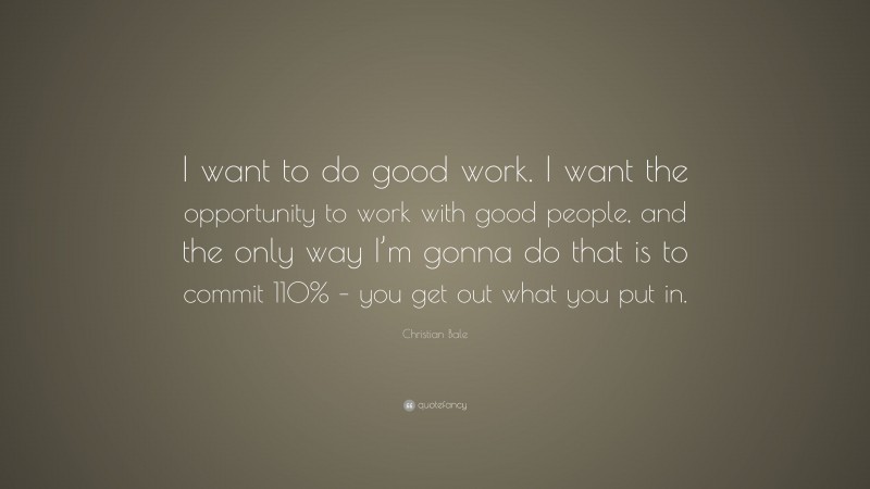 Christian Bale Quote: “I want to do good work. I want the opportunity to work with good people, and the only way I’m gonna do that is to commit 110% – you get out what you put in.”