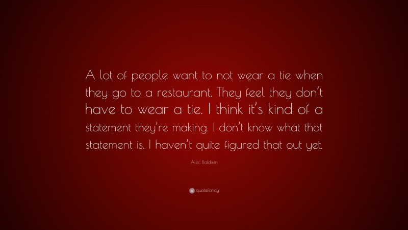 Alec Baldwin Quote: “A lot of people want to not wear a tie when they go to a restaurant. They feel they don’t have to wear a tie. I think it’s kind of a statement they’re making. I don’t know what that statement is. I haven’t quite figured that out yet.”