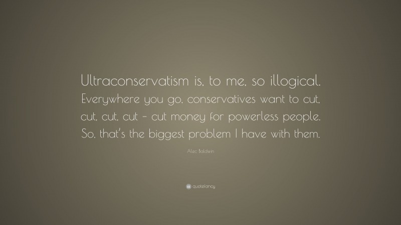 Alec Baldwin Quote: “Ultraconservatism is, to me, so illogical. Everywhere you go, conservatives want to cut, cut, cut, cut – cut money for powerless people. So, that’s the biggest problem I have with them.”