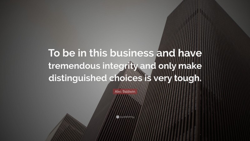 Alec Baldwin Quote: “To be in this business and have tremendous integrity and only make distinguished choices is very tough.”