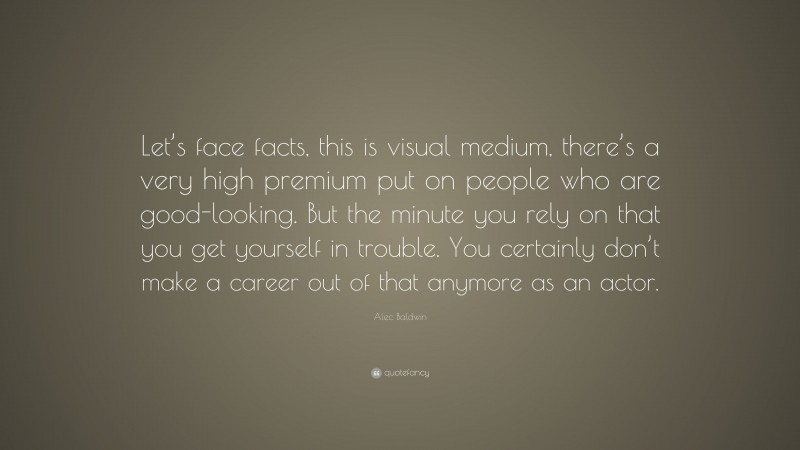 Alec Baldwin Quote: “Let’s face facts, this is visual medium, there’s a very high premium put on people who are good-looking. But the minute you rely on that you get yourself in trouble. You certainly don’t make a career out of that anymore as an actor.”