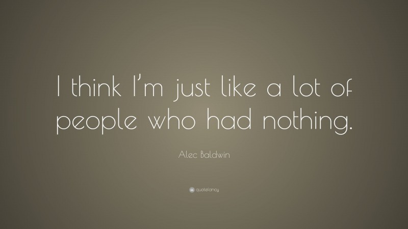 Alec Baldwin Quote: “I think I’m just like a lot of people who had nothing.”