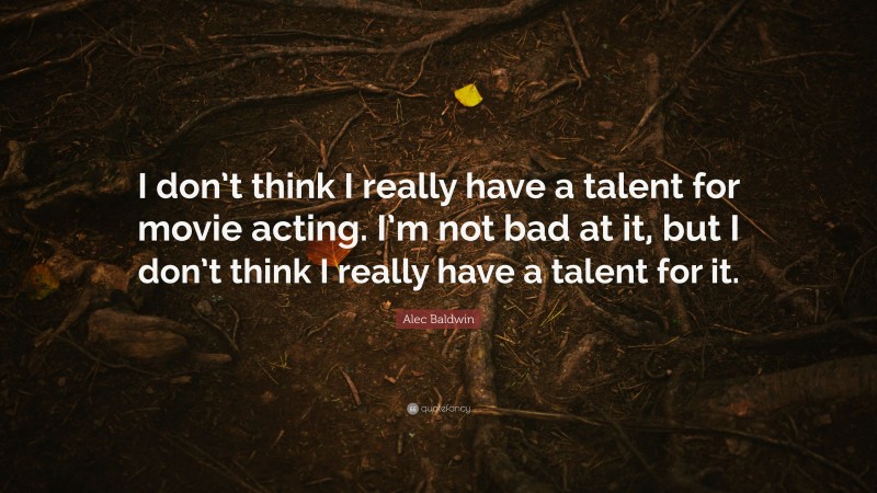 Alec Baldwin Quote: “I don’t think I really have a talent for movie acting. I’m not bad at it, but I don’t think I really have a talent for it.”