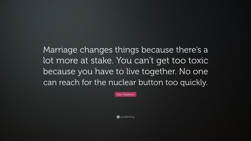 Alec Baldwin Quote: “Marriage changes things because there’s a lot more at stake. You can’t get too toxic because you have to live together. No one can reach for the nuclear button too quickly.”