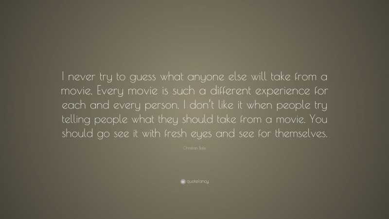 Christian Bale Quote: “I never try to guess what anyone else will take from a movie. Every movie is such a different experience for each and every person. I don’t like it when people try telling people what they should take from a movie. You should go see it with fresh eyes and see for themselves.”