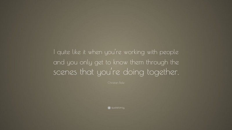 Christian Bale Quote: “I quite like it when you’re working with people and you only get to know them through the scenes that you’re doing together.”