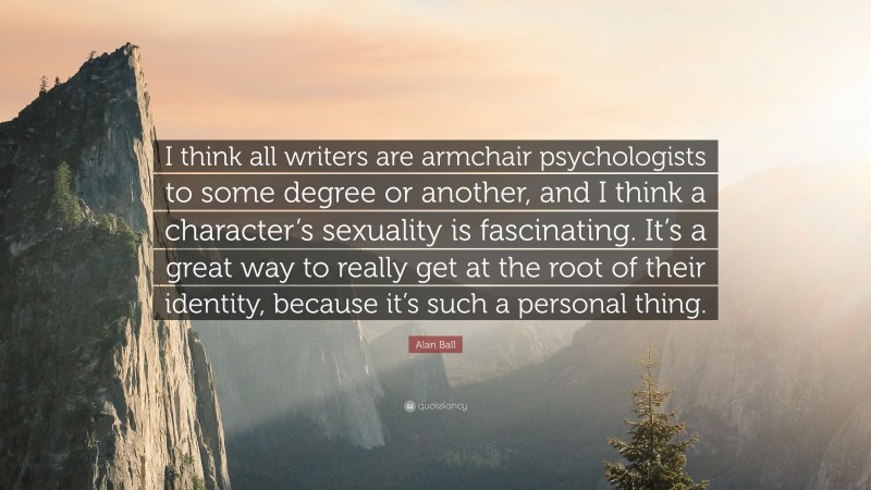 Alan Ball Quote: “I think all writers are armchair psychologists to some degree or another, and I think a character’s sexuality is fascinating. It’s a great way to really get at the root of their identity, because it’s such a personal thing.”
