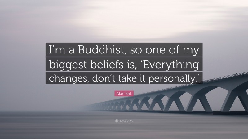 Alan Ball Quote: “I’m a Buddhist, so one of my biggest beliefs is, ‘Everything changes, don’t take it personally.’”