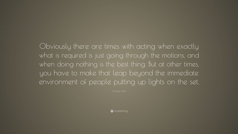Christian Bale Quote: “Obviously there are times with acting when exactly what is required is just going through the motions, and when doing nothing is the best thing. But at other times, you have to make that leap beyond the immediate environment of people putting up lights on the set.”