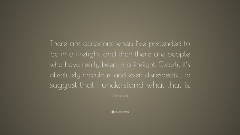 Christian Bale Quote: “There are occasions when I’ve pretended to be in a firefight, and then there are people who have really been in a firefight. Clearly it’s absolutely ridiculous, and even disrespectful, to suggest that I understand what that is.”
