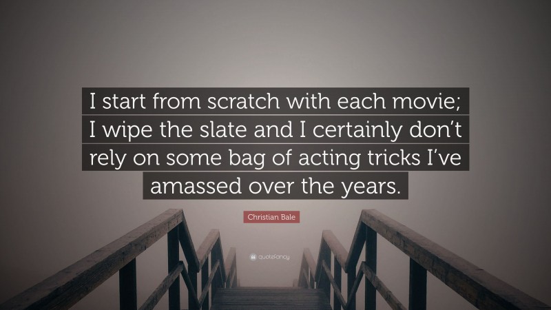 Christian Bale Quote: “I start from scratch with each movie; I wipe the slate and I certainly don’t rely on some bag of acting tricks I’ve amassed over the years.”
