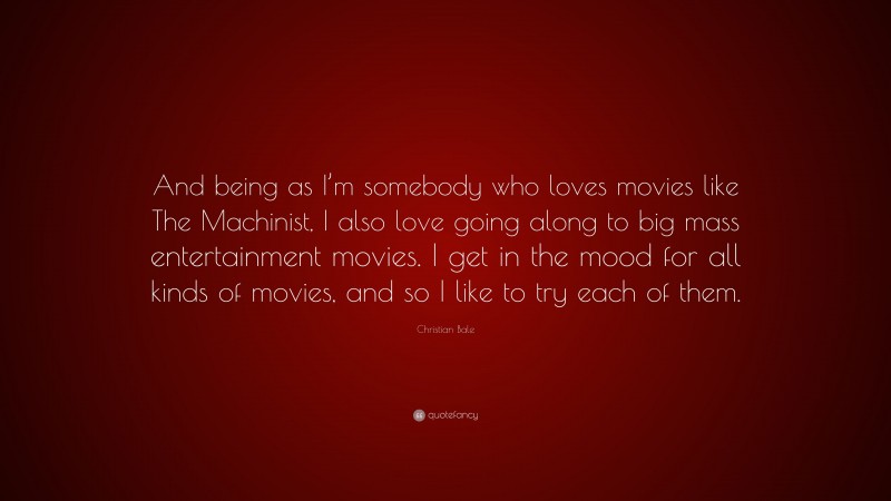 Christian Bale Quote: “And being as I’m somebody who loves movies like The Machinist, I also love going along to big mass entertainment movies. I get in the mood for all kinds of movies, and so I like to try each of them.”
