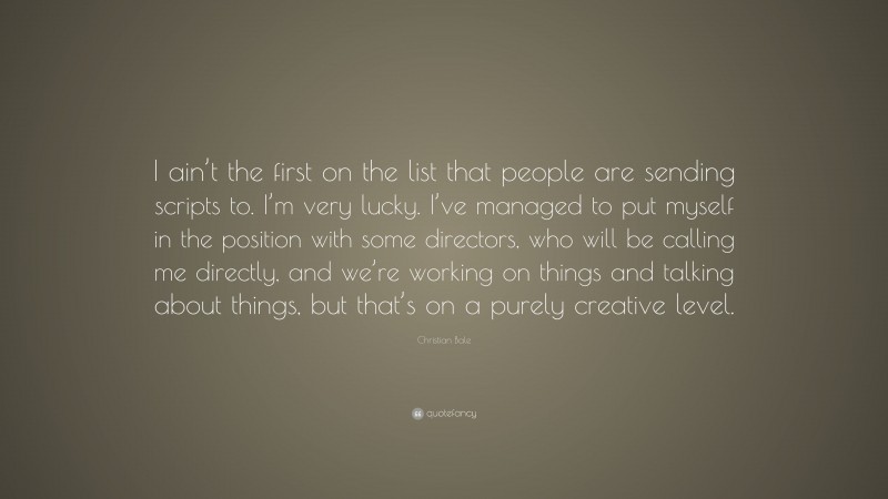 Christian Bale Quote: “I ain’t the first on the list that people are sending scripts to. I’m very lucky. I’ve managed to put myself in the position with some directors, who will be calling me directly, and we’re working on things and talking about things, but that’s on a purely creative level.”
