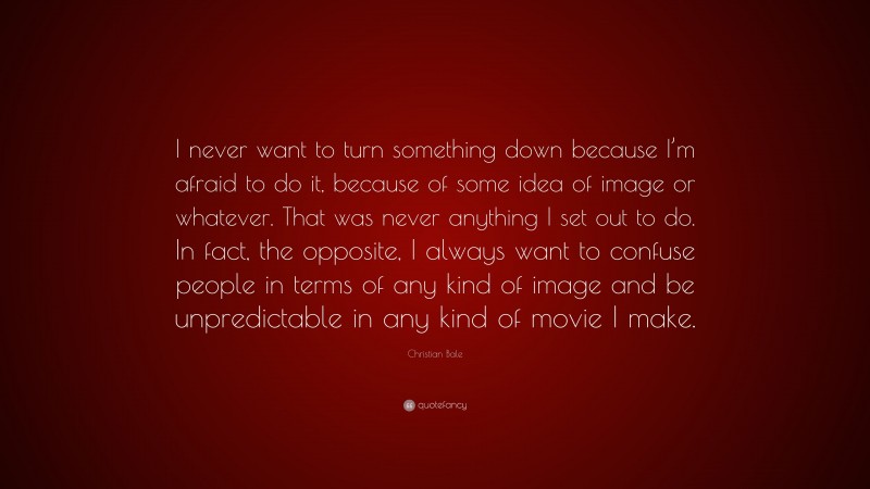 Christian Bale Quote: “I never want to turn something down because I’m afraid to do it, because of some idea of image or whatever. That was never anything I set out to do. In fact, the opposite, I always want to confuse people in terms of any kind of image and be unpredictable in any kind of movie I make.”