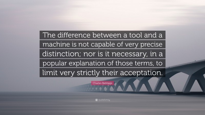 Charles Babbage Quote: “The difference between a tool and a machine is not capable of very precise distinction; nor is it necessary, in a popular explanation of those terms, to limit very strictly their acceptation.”