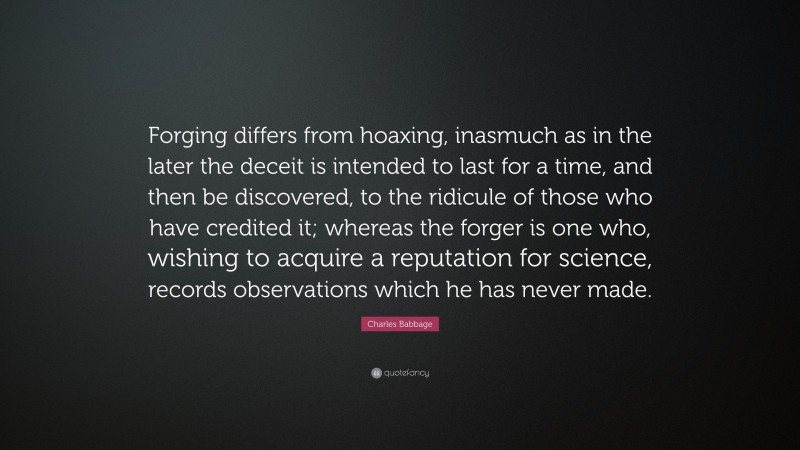 Charles Babbage Quote: “Forging differs from hoaxing, inasmuch as in the later the deceit is intended to last for a time, and then be discovered, to the ridicule of those who have credited it; whereas the forger is one who, wishing to acquire a reputation for science, records observations which he has never made.”
