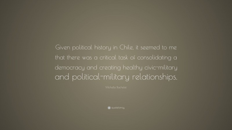 Michelle Bachelet Quote: “Given political history in Chile, it seemed to me that there was a critical task of consolidating a democracy and creating healthy civic-military and political-military relationships.”