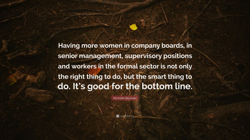 Michelle Bachelet Quote: “Having more women in company boards, in senior management, supervisory positions and workers in the formal sector is not only the right thing to do, but the smart thing to do. It’s good for the bottom line.”