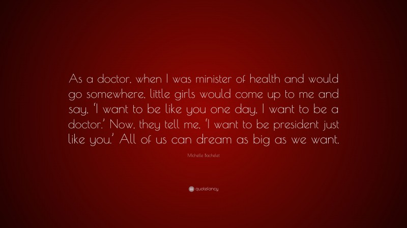 Michelle Bachelet Quote: “As a doctor, when I was minister of health and would go somewhere, little girls would come up to me and say, ‘I want to be like you one day, I want to be a doctor.’ Now, they tell me, ‘I want to be president just like you.’ All of us can dream as big as we want.”
