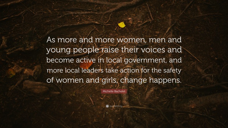 Michelle Bachelet Quote: “As more and more women, men and young people raise their voices and become active in local government, and more local leaders take action for the safety of women and girls, change happens.”
