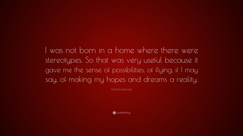 Michelle Bachelet Quote: “I was not born in a home where there were stereotypes. So that was very useful because it gave me the sense of possibilities, of flying, if I may say, of making my hopes and dreams a reality.”