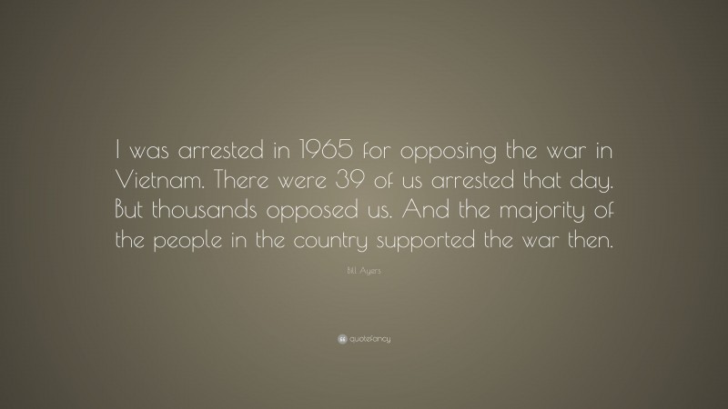 Bill Ayers Quote: “I was arrested in 1965 for opposing the war in Vietnam. There were 39 of us arrested that day. But thousands opposed us. And the majority of the people in the country supported the war then.”