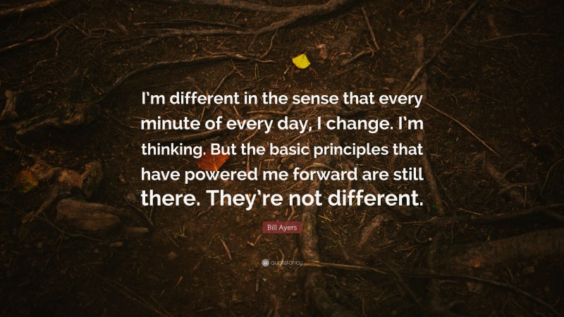 Bill Ayers Quote: “I’m different in the sense that every minute of every day, I change. I’m thinking. But the basic principles that have powered me forward are still there. They’re not different.”
