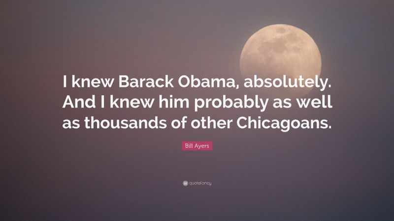Bill Ayers Quote: “I knew Barack Obama, absolutely. And I knew him probably as well as thousands of other Chicagoans.”