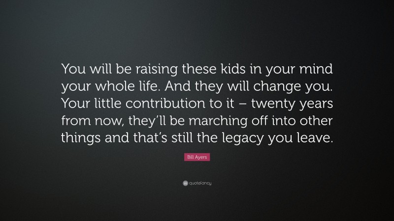 Bill Ayers Quote: “You will be raising these kids in your mind your whole life. And they will change you. Your little contribution to it – twenty years from now, they’ll be marching off into other things and that’s still the legacy you leave.”