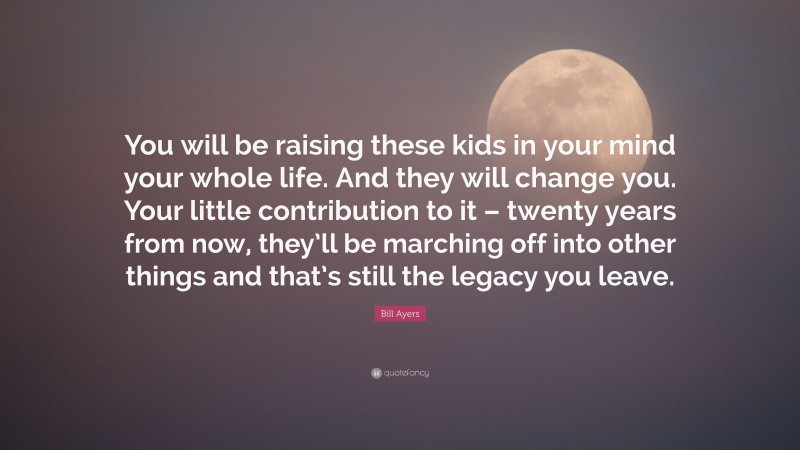 Bill Ayers Quote: “You will be raising these kids in your mind your whole life. And they will change you. Your little contribution to it – twenty years from now, they’ll be marching off into other things and that’s still the legacy you leave.”